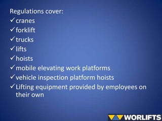 Regulations cover:
cranes
forklift
trucks
lifts
hoists
mobile elevating work platforms
vehicle inspection platform hoists
Lifting equipment provided by employees on
their own

 