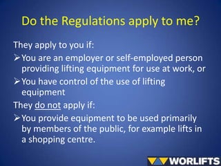 Do the Regulations apply to me?
They apply to you if:
You are an employer or self-employed person
providing lifting equipment for use at work, or
You have control of the use of lifting
equipment
They do not apply if:
You provide equipment to be used primarily
by members of the public, for example lifts in
a shopping centre.

 