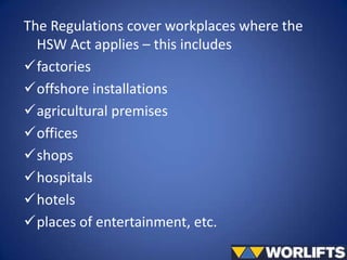 The Regulations cover workplaces where the
HSW Act applies – this includes
factories
offshore installations
agricultural premises
offices
shops
hospitals
hotels
places of entertainment, etc.

 