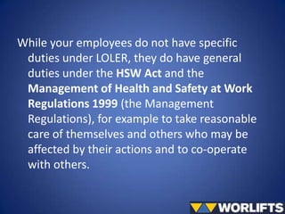 While your employees do not have specific
duties under LOLER, they do have general
duties under the HSW Act and the
Management of Health and Safety at Work
Regulations 1999 (the Management
Regulations), for example to take reasonable
care of themselves and others who may be
affected by their actions and to co-operate
with others.

 