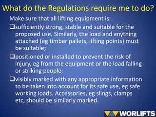 What do the Regulations require me to do?
Make sure that all lifting equipment is:
sufficiently strong, stable and suitable for the
proposed use. Similarly, the load and anything
attached (eg timber pallets, lifting points) must
be suitable;
positioned or installed to prevent the risk of
injury, eg from the equipment or the load falling
or striking people;
visibly marked with any appropriate information
to be taken into account for its safe use, eg safe
working loads. Accessories, eg slings, clamps
etc, should be similarly marked.

 