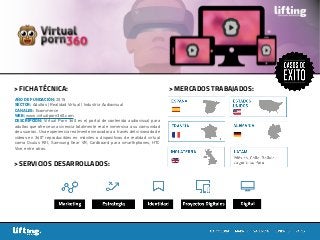 > MERCADOS TRABAJADOS:> FICHA TÉCNICA:
> SERVICIOS DESARROLLADOS:
AÑO DE FUNDACIÓN: 2015
SECTOR: Adultos | Realidad Virtual | Industria Audiovisual
CANALES: Ecommerce
WEB: www.virtualporn360.com
DESCRIPCIÓN: Virtual Porn 360 es el portal de contenido audiovisual para
adultos que ofrece una vivencia totalmente real e inmersiva a su comunidad
de usuarios. Una experiencia realmente innovadora a través del visionado de
vídeos en 360º reproducibles en móviles o dispositivos de realidad virtual
como Oculus Rift, Samsung Gear VR, Cardboard para smarthphones, HTC
Vive, entre otros.
 