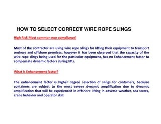 HOW TO SELECT CORRECT WIRE ROPE SLINGS 
High Risk Most common non compliance! 
Most of the contractor are using wire rope slings for lifting their equipment to transport 
onshore and offshore premises, however it has been observed that the capacity of the 
wire rope slings being used for the particular equipment, has no Enhancement factor to 
compensate dynamic factors during lifts. 
What is Enhancement factor? 
The enhancement factor is higher degree selection of slings for containers, because 
containers are subject to the most severe dynamic amplification due to dynamic 
amplification that will be experienced in offshore lifting in adverse weather, sea states, 
crane behavior and operator skill. 
 