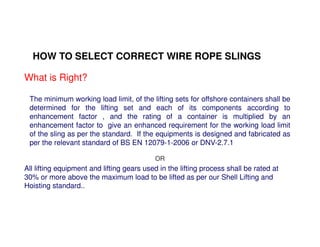 HOW TO SELECT CORRECT WIRE ROPE SLINGS 
What is Right? 
The minimum working load limit, of the lifting sets for offshore containers shall be 
determined for the lifting set and each of its components according to 
enhancement factor , and the rating of a container is multiplied by an 
enhancement factor to give an enhanced requirement for the working load limit 
of the sling as per the standard. If the equipments is designed and fabricated as 
per the relevant standard of BS EN 12079-1-2006 or DNV-2.7.1 
OR 
All lifting equipment and lifting gears used in the lifting process shall be rated at 
30% or more above the maximum load to be lifted as per our Shell Lifting and 
Hoisting standard.. 
 