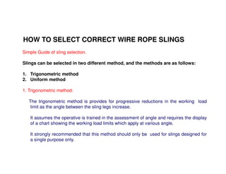 HOW TO SELECT CORRECT WIRE ROPE SLINGS 
Simple Guide of sling selection. 
Slings can be selected in two different method, and the methods are as follows: 
1. Trigonometric method 
2. Uniform method 
1. Trigonometric method: 
The trigonometric method is provides for progressive reductions in the working load 
limit as the angle between the sling legs increase. 
It assumes the operative is trained in the assessment of angle and requires the display 
of a chart showing the working load limits which apply at various angle. 
It strongly recommended that this method should only be used for slings designed for 
a single purpose only. 
 