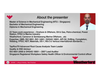 QHSSE | Lifting & Hoisting - Best Practices 
About the presenter 
• Master of Science in Mechanical Engineering (NTU – Singapore) 
• Bachelor of Mechanical Engineering 
• Diploma in Mechanical Engineering 
• 23 Years work experience – Onshore & Offshore, Oil & Gas, Petro-chemical, Power 
Station, FPSO & Marine industry 
• Weatherford, Cameron & SembawangMarine Offshore…etc 
• Expertise: QMS, ISO 9001, ISO 14001, OHSAS 18001, API Q2, Drilling, Completion, 
Welding, FPSO, NDT, Materials, DS-1, NS-2 & Various international standards…. 
• TapRooT® Advanced Root Cause Analysis Team Leader 
• Quality & HSE Advisor 
• ISO 9001:2008 & OHSAS 18001 – 2007 Lead Auditor 
• Singapore Registered Workplace Safety Health Officer & Environmental Control officer 
 