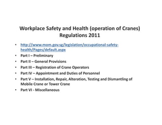 Workplace Safety and Health (operation of Cranes) 
Regulations 2011 
• http://www.mom.gov.sg/legislation/occupational-safety-health/ 
Pages/default.aspx 
• Part I – Preliminary 
• Part II – General Provisions 
• Part III – Registration of Crane Operators 
• Part IV – Appointment and Duties of Personnel 
• Part V – Installation, Repair, Alteration, Testing and Dismantling of 
Mobile Crane or Tower Crane 
• Part VI - Miscellaneous 
 