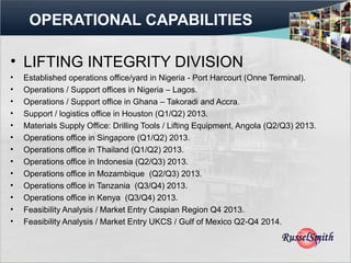 OPERATIONAL CAPABILITIES

• LIFTING INTEGRITY DIVISION
•   Established operations office/yard in Nigeria - Port Harcourt (Onne Terminal).
•   Operations / Support offices in Nigeria – Lagos.
•   Operations / Support office in Ghana – Takoradi and Accra.
•   Support / logistics office in Houston (Q1/Q2) 2013.
•   Materials Supply Office: Drilling Tools / Lifting Equipment, Angola (Q2/Q3) 2013.
•   Operations office in Singapore (Q1/Q2) 2013.
•   Operations office in Thailand (Q1/Q2) 2013.
•   Operations office in Indonesia (Q2/Q3) 2013.
•   Operations office in Mozambique (Q2/Q3) 2013.
•   Operations office in Tanzania (Q3/Q4) 2013.
•   Operations office in Kenya (Q3/Q4) 2013.
•   Feasibility Analysis / Market Entry Caspian Region Q4 2013.
•   Feasibility Analysis / Market Entry UKCS / Gulf of Mexico Q2-Q4 2014.
 