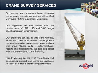 CRANE SURVEY SERVICES
Our survey team members have extensive
crane survey experience, and are all certified
Surveyors / Lifting Equipment Engineers.

Our engineers are well versed with the
requirements of API , BS and DNV design
specification and requirements.

Our engineers can act as third party witness,
in line with class requirements. Our engineers
can also supervise maintenance tasks such as
wire rope change outs , re-terminations,
repairs and modifications. We can also assist
with procurement and commissioning.

Should you require heavy lift consultancy and
engineering support, our teams are available
to assist on either a short or long term basis.
 