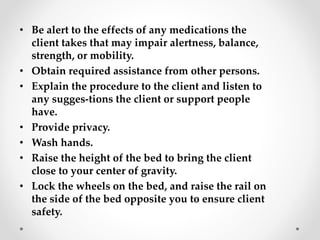 • Be alert to the effects of any medications the
client takes that may impair alertness, balance,
strength, or mobility.
• Obtain required assistance from other persons.
• Explain the procedure to the client and listen to
any sugges-tions the client or support people
have.
• Provide privacy.
• Wash hands.
• Raise the height of the bed to bring the client
close to your center of gravity.
• Lock the wheels on the bed, and raise the rail on
the side of the bed opposite you to ensure client
safety.
 