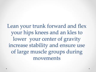 Lean your trunk forward and flex
your hips knees and an kles to
lower your center of gravity
increase stability and ensure use
of large muscle groups during
movements
 