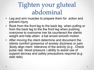 Tighten your gluteal
abdominal
• Leg and arm muscles to prepare them for action and
prevent injury
• Rock from the front leg to the back leg when pulling or
from the back leg to the the front leg when pushing
overcome to overcome iner tia counteract the clients
weight and help attain a bal anced smooth motion
• After moving the client determine and document the
clients comfort (presence of anxiety dizziness or pain
)body align ment tolerance of the activity (e.g . Check
puise rate blood pressure ) ability to assist use of
support devices and safety precautions required (e.g
side rails)
 