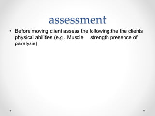 assessment
• Before moving client assess the following:the the clients
physical abilities (e.g . Muscle strength presence of
paralysis)
 
