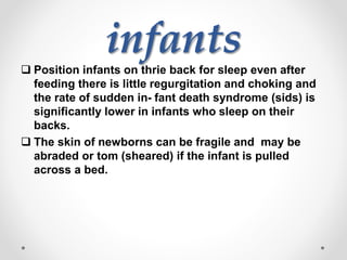 infants
 Position infants on thrie back for sleep even after
feeding there is little regurgitation and choking and
the rate of sudden in- fant death syndrome (sids) is
significantly lower in infants who sleep on their
backs.
 The skin of newborns can be fragile and may be
abraded or tom (sheared) if the infant is pulled
across a bed.
 