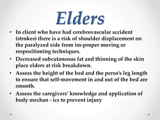 Elders
• In client who have had cerebrovascular accident
(strokes) there is a risk of shoulder displacement on
the paralyzed side from im-proper moving or
respositioning techniques.
• Decreased subcutaneous fat and thinning of the skin
place elders at risk breakdown.
• Assess the height of the bed and the perso’s leg length
to ensure that self-movement in and out of the bed are
smooth.
• Assess the caregivers’ knowledge and application of
body mechan - ics to prevent injury
 