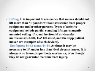 • Lifting. It is important to remember that nurses should not
lift more than 51 pounds without assistance from proper
equipment and/or other persons. Types of assistive
equipment include partial standing lifts, permanently
mounted ceiling lifts, and horizontal air-transfer
mattresses (E-Z lift, E-Z lift assist, and the slipp patient
mover are examples of such devices).
See figures 44-43 ■ and 44-44. At times it may be
necessary to lift under less than ideal circumstances. It is
always wise to use proper body mechanics, even though
they do not guarantee freedom from injury.
 
