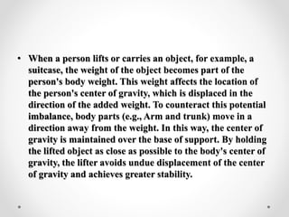 • When a person lifts or carries an object, for example, a
suitcase, the weight of the object becomes part of the
person's body weight. This weight affects the location of
the person's center of gravity, which is displaced in the
direction of the added weight. To counteract this potential
imbalance, body parts (e.g., Arm and trunk) move in a
direction away from the weight. In this way, the center of
gravity is maintained over the base of support. By holding
the lifted object as close as possible to the body's center of
gravity, the lifter avoids undue displacement of the center
of gravity and achieves greater stability.
 