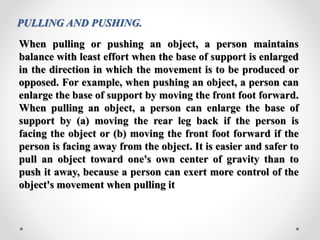 PULLING AND PUSHING.
When pulling or pushing an object, a person maintains
balance with least effort when the base of support is enlarged
in the direction in which the movement is to be produced or
opposed. For example, when pushing an object, a person can
enlarge the base of support by moving the front foot forward.
When pulling an object, a person can enlarge the base of
support by (a) moving the rear leg back if the person is
facing the object or (b) moving the front foot forward if the
person is facing away from the object. It is easier and safer to
pull an object toward one's own center of gravity than to
push it away, because a person can exert more control of the
object's movement when pulling it
 