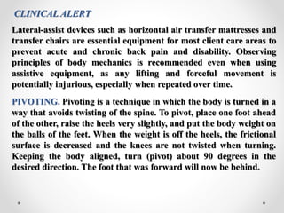 CLINICAL ALERT
Lateral-assist devices such as horizontal air transfer mattresses and
transfer chairs are essential equipment for most client care areas to
prevent acute and chronic back pain and disability. Observing
principles of body mechanics is recommended even when using
assistive equipment, as any lifting and forceful movement is
potentially injurious, especially when repeated over time.
PIVOTING. Pivoting is a technique in which the body is turned in a
way that avoids twisting of the spine. To pivot, place one foot ahead
of the other, raise the heels very slightly, and put the body weight on
the balls of the feet. When the weight is off the heels, the frictional
surface is decreased and the knees are not twisted when turning.
Keeping the body aligned, turn (pivot) about 90 degrees in the
desired direction. The foot that was forward will now be behind.
 