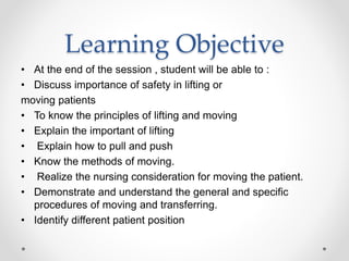 Learning Objective
• At the end of the session , student will be able to :
• Discuss importance of safety in lifting or
moving patients
• To know the principles of lifting and moving
• Explain the important of lifting
• Explain how to pull and push
• Know the methods of moving.
• Realize the nursing consideration for moving the patient.
• Demonstrate and understand the general and specific
procedures of moving and transferring.
• Identify different patient position
 