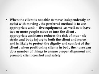 • When the client is not able to move independently or
assist with moving , the preferred method is to use
appropriate assis - tive equipment , as well as to have
two or more people move or turn the client .
appropriate assistance reduces the risk of mus – cle
strain and body injury to both the client and nurse ,
and is likely to protect the dignity and comfort of the
client . when positioning clients in bed , the nurse can
do a number of things to ensure proper alignment and
promote client comfort and safety
 