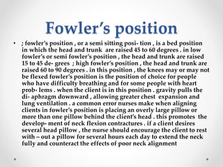 Fowler’s position
• ; fowler’s position , or a semi sitting posi- tion , is a bed position
in which the head and trunk are raised 45 to 60 degrees . in low
fowler’s or semi fowler’s position , the head and trunk are raised
15 to 45 de- grees ; high fowler’s position , the head and trunk are
raised 60 to 90 degrees . in this position , the knees may or may not
be flexed fowler’s position is the position of choice for people
who have difficulty breathing and for some people with heart
prob- lems . when the client is in this position . gravity pulls the
di- aphragm downward , allowing greater chest expansion and
lung ventilation . a common error nurses make when aligning
clients in fowler’s position is placing an overly large pillow or
more than one pillow behind the client’s head . this promotes the
develop- ment of neck flexion contractures . if a client desires
several head pillow , the nurse should encourage the client to rest
with – out a pillow for several hours each day to extend the neck
fully and counteract the effects of poor neck alignment
 