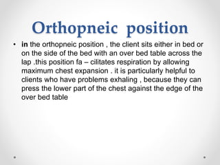 Orthopneic position
• in the orthopneic position , the client sits either in bed or
on the side of the bed with an over bed table across the
lap .this position fa – cilitates respiration by allowing
maximum chest expansion . it is particularly helpful to
clients who have problems exhaling , because they can
press the lower part of the chest against the edge of the
over bed table
 