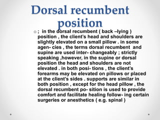 Dorsal recumbent
position
o ; in the dorsal recumbent ( back –lying )
position , the client’s head and shoulders are
slightly elevated on a small pillow . in some
agen- cies , the terms dorsal recumbent and
supine are used inter- changeably ; strictly
speaking ,however, in the supine or dorsal
position the head and shoulders are not
elevated . in both posi- tions , the client’s
forearms may be elevated on pillows or placed
at the client’s sides . supports are similar in
both position , except for the head pillow , the
dorsal recumbent po- sition is used to provide
comfort and facilitate healing follow- ing certain
surgeries or anesthetics ( e.g. spinal )
 