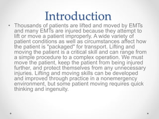 Introduction
• Thousands of patients are lifted and moved by EMTs
and many EMTs are injured because they attempt to
lift or move a patient improperly. A wide variety of
patient conditions as well as circumstances affect how
the patient is "packaged" for transport. Lifting and
moving the patient is a critical skill and can range from
a simple procedure to a complex operation. We must
move the patient, keep the patient from being injured
further, and protect themselves from any unnecessary
injuries. Lifting and moving skills can be developed
and improved through practice in a nonemergency
environment, but some patient moving requires quick
thinking and ingenuity.
 