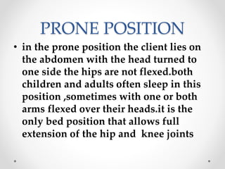 PRONE POSITION
• in the prone position the client lies on
the abdomen with the head turned to
one side the hips are not flexed.both
children and adults often sleep in this
position ,sometimes with one or both
arms flexed over their heads.it is the
only bed position that allows full
extension of the hip and knee joints
 
