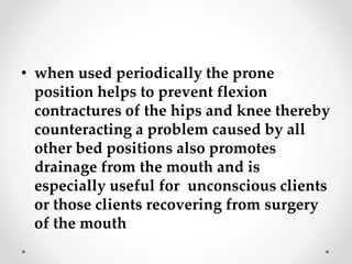 • when used periodically the prone
position helps to prevent flexion
contractures of the hips and knee thereby
counteracting a problem caused by all
other bed positions also promotes
drainage from the mouth and is
especially useful for unconscious clients
or those clients recovering from surgery
of the mouth
 