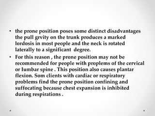 • the prone position poses some distinct disadvantages
the pull grvity on the trunk produces a marked
lordosis in most people and the neck is rotated
laterally to a significant degree.
• For this reason , the prone position may not be
recommended for people with proplems of the cervical
or Iumbar spine . This position also causes plantar
flexion. Som clients with cardiac or respiratory
problems find the prone position confining and
suffocating because chest expansion is inhibited
during respirations .
 