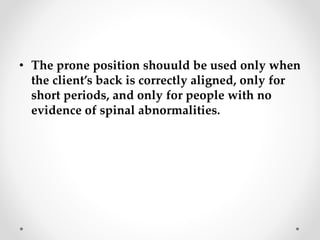 • The prone position shouuld be used only when
the client’s back is correctly aligned, only for
short periods, and only for people with no
evidence of spinal abnormalities.
 