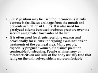 • Sims’ position may be used for unconscious clients
because it facilitates drainage from the mouth and
prevents aspiration of fluids. It is also used for
paralyzed clients because it reduces pressure over the
sacrum and greater trochanter of the hip.
• It is often used for clients receiving enemas and
occasionally for clients undergoing examinations or
treatments of the perineal area. Many people,
especially pregnant women, find sims’ po-sition
comforable for sleeping. People with sensory or
motordeficits on one side of the body usually find that
lying on the uninvolved side is morecomfortable
 