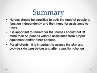 Summary
• Nurses should be sensitive to both the need of people to
function independently and their need for assistance to
move.
• It is important to remember that nurses should not lift
more than 51 pounds without assistance from proper
equipment and/or other persons.
• For all clients , it is important to assess the skin and
provide skin care before and after a position change
 