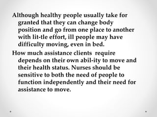 Although healthy people usually take for
granted that they can change body
position and go from one place to another
with lit-tle effort, ill people may have
difficulty moving, even in bed.
How much assistance clients require
depends on their own abil-ity to move and
their health status. Nurses should be
sensitive to both the need of people to
function independently and their need for
assistance to move.
 