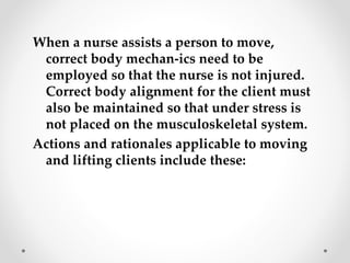 When a nurse assists a person to move,
correct body mechan-ics need to be
employed so that the nurse is not injured.
Correct body alignment for the client must
also be maintained so that under stress is
not placed on the musculoskeletal system.
Actions and rationales applicable to moving
and lifting clients include these:
 