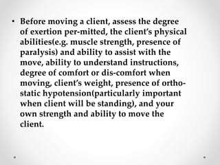• Before moving a client, assess the degree
of exertion per-mitted, the client’s physical
abilities(e.g. muscle strength, presence of
paralysis) and ability to assist with the
move, ability to understand instructions,
degree of comfort or dis-comfort when
moving, client’s weight, presence of ortho-
static hypotension(particularly important
when client will be standing), and your
own strength and ability to move the
client.
 