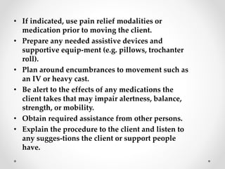 • If indicated, use pain relief modalities or
medication prior to moving the client.
• Prepare any needed assistive devices and
supportive equip-ment (e.g. pillows, trochanter
roll).
• Plan around encumbrances to movement such as
an IV or heavy cast.
• Be alert to the effects of any medications the
client takes that may impair alertness, balance,
strength, or mobility.
• Obtain required assistance from other persons.
• Explain the procedure to the client and listen to
any sugges-tions the client or support people
have.
 