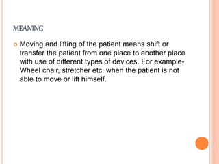 MEANING
 Moving and lifting of the patient means shift or
transfer the patient from one place to another place
with use of different types of devices. For example-
Wheel chair, stretcher etc. when the patient is not
able to move or lift himself.
 