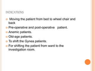 INDICATIONS
 Moving the patient from bed to wheel chair and
back
 Pre-operative and post-operative patient.
 Anemic patients.
 Old-age patients.
 To shift the Gynea patients.
 For shifting the patient from ward to the
investigation room.
 