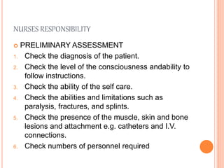 NURSES RESPONSIBILITY
 PRELIMINARY ASSESSMENT
1. Check the diagnosis of the patient.
2. Check the level of the consciousness andability to
follow instructions.
3. Check the ability of the self care.
4. Check the abilities and limitations such as
paralysis, fractures, and splints.
5. Check the presence of the muscle, skin and bone
lesions and attachment e.g. catheters and I.V.
connections.
6. Check numbers of personnel required
 