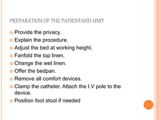PREPARATION OF THE PATIENTAND UNIT
 Provide the privacy.
 Explain the procedure.
 Adjust the bed at working height.
 Fanfold the top linen.
 Change the wet linen.
 Offer the bedpan.
 Remove all comfort devices.
 Clamp the catheter. Attach the I.V pole to the
device.
 Position foot stool if needed
 