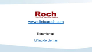 www.clinicaroch.com
Tratamientos:
Lifting de piernas
 