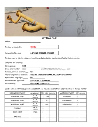 Badge#
The load for this task is SPOOL
Net weight of the load 2.5 TON X 2200 LBS =5500LBS
The load must be lifted in a balanced condition and placed at the loaction identified by the test monitor.
Complete the following:
Site inspected: SAFE
Crane serial number xxxx Saudi Aramco sticker number____ xxxx
If unsafe, action to be taken:___ N/A
Hitch arrangement to be taken: TWO LEG CHOKER HITCH AND BALANCING CHIAN HOIST
Approximate sling angle:______ 60°
Hitch formula if applicable: 5500LBS ÷ 0.75 = 7333 LBS
Hitch capacity: 8000LBS X 0.75 = 6000LBS
Use the table to list the equipment needed to lift and move the load to the location identified by the test monitor
SIZE & CAPACITY QTY LEN INSPECTED QTY INSPECTED
1/2" &
8000LBS
2 15FT 1
1/2" &
8000LBS
1 6FT 2
1/2" &
8000LBS
1 4FT 2
3/4" &
9500LBS
3
3TON 1
WIRE ROPE SLING SAFETY CONES
LIFT PLAN (Task)
RIGGING EQUIPMENT SAFETY EQUIPMENT
WIRE ROPE SLING Hi vis VEST
TAG LINE
WIRE ROPE SLING SIGN BOARD
SHACKLE
CHAIN HOIST
 