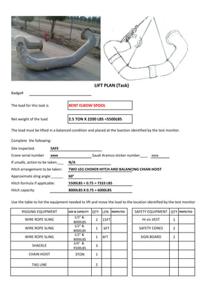 Badge#
The load for this task is BENT ELBOW SPOOL
Net weight of the load 2.5 TON X 2200 LBS =5500LBS
The load must be lifted in a balanced condition and placed at the loaction identified by the test monitor.
Complete the following:
Site inspected: SAFE
Crane serial number xxxx Saudi Aramco sticker number____ xxxx
If unsafe, action to be taken:___ N/A
Hitch arrangement to be taken: TWO LEG CHOKER HITCH AND BALANCING CHIAN HOIST
Approximate sling angle:______ 60°
Hitch formula if applicable: 5500LBS ÷ 0.75 = 7333 LBS
Hitch capacity: 8000LBS X 0.75 = 6000LBS
Use the table to list the equipment needed to lift and move the load to the location identified by the test monitor
SIZE & CAPACITY QTY LEN INSPECTED QTY INSPECTED
1/2" &
8000LBS
2 15FT 1
1/2" &
8000LBS
1 6FT 2
1/2" &
8000LBS
1 4FT 2
3/4" &
9500LBS
3
3TON 1
2
WIRE ROPE SLING SAFETY CONES
LIFT PLAN (Task)
RIGGING EQUIPMENT SAFETY EQUIPMENT
WIRE ROPE SLING Hi vis VEST
TAG LINE
WIRE ROPE SLING SIGN BOARD
SHACKLE
CHAIN HOIST
 
