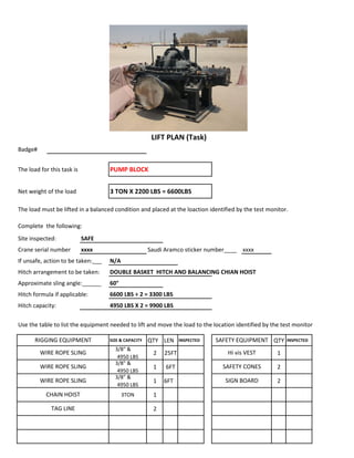 Badge#
The load for this task is PUMP BLOCK
Net weight of the load 3 TON X 2200 LBS = 6600LBS
The load must be lifted in a balanced condition and placed at the loaction identified by the test monitor.
Complete the following:
Site inspected: SAFE
Crane serial number xxxx Saudi Aramco sticker number____ xxxx
If unsafe, action to be taken:___ N/A
Hitch arrangement to be taken: DOUBLE BASKET HITCH AND BALANCING CHIAN HOIST
Approximate sling angle:______ 60°
Hitch formula if applicable: 6600 LBS ÷ 2 = 3300 LBS
Hitch capacity: 4950 LBS X 2 = 9900 LBS
Use the table to list the equipment needed to lift and move the load to the location identified by the test monitor
SIZE & CAPACITY QTY LEN INSPECTED QTY INSPECTED
3/8" &
4950 LBS
2 25FT 1
3/8" &
4950 LBS
1 6FT 2
3/8" &
4950 LBS
1 6FT 2
3TON 1
2
WIRE ROPE SLING SAFETY CONES
LIFT PLAN (Task)
RIGGING EQUIPMENT SAFETY EQUIPMENT
WIRE ROPE SLING Hi vis VEST
WIRE ROPE SLING SIGN BOARD
CHAIN HOIST
TAG LINE
 
