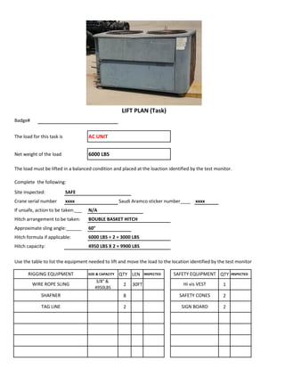 Badge#
The load for this task is AC UNIT
Net weight of the load 6000 LBS
The load must be lifted in a balanced condition and placed at the loaction identified by the test monitor.
Complete the following:
Site inspected: SAFE
Crane serial number xxxx Saudi Aramco sticker number____ xxxx
If unsafe, action to be taken:___ N/A
Hitch arrangement to be taken: BOUBLE BASKET HITCH
Approximate sling angle:______ 60°
Hitch formula if applicable: 6000 LBS ÷ 2 = 3000 LBS
Hitch capacity: 4950 LBS X 2 = 9900 LBS
Use the table to list the equipment needed to lift and move the load to the location identified by the test monitor
SIZE & CAPACITY QTY LEN INSPECTED QTY INSPECTED
3/8" &
4950LBS
2 30FT 1
8 2
2 2
SHAFNER SAFETY CONES
LIFT PLAN (Task)
RIGGING EQUIPMENT SAFETY EQUIPMENT
WIRE ROPE SLING Hi vis VEST
TAG LINE SIGN BOARD
 