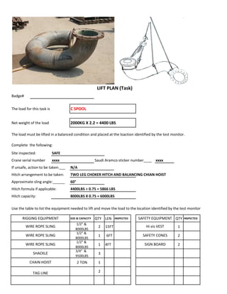 Badge#
The load for this task is C SPOOL
Net weight of the load 2000KG X 2.2 = 4400 LBS
The load must be lifted in a balanced condition and placed at the loaction identified by the test monitor.
Complete the following:
Site inspected: SAFE
Crane serial number xxxx Saudi Aramco sticker number____ xxxx
If unsafe, action to be taken:___ N/A
Hitch arrangement to be taken: TWO LEG CHOKER HITCH AND BALANCING CHIAN HOIST
Approximate sling angle:______ 60°
Hitch formula if applicable: 4400LBS ÷ 0.75 = 5866 LBS
Hitch capacity: 8000LBS X 0.75 = 6000LBS
Use the table to list the equipment needed to lift and move the load to the location identified by the test monitor
SIZE & CAPACITY QTY LEN INSPECTED QTY INSPECTED
1/2" &
8000LBS
2 15FT 1
1/2" &
8000LBS
1 6FT 2
1/2" &
8000LBS
1 4FT 2
3/4" &
9500LBS
3
2 TON 1
2
WIRE ROPE SLING SAFETY CONES
LIFT PLAN (Task)
RIGGING EQUIPMENT SAFETY EQUIPMENT
WIRE ROPE SLING Hi vis VEST
TAG LINE
WIRE ROPE SLING SIGN BOARD
SHACKLE
CHAIN HOIST
 
