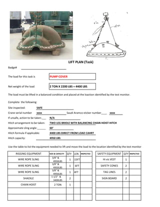 Badge#
The load for this task is PUMP COVER
Net weight of the load 2 TON X 2200 LBS = 4400 LBS
The load must be lifted in a balanced condition and placed at the loaction identified by the test monitor.
Complete the following:
Site inspected: SAFE
Crane serial number xxxx Saudi Aramco sticker number____ xxxx
If unsafe, action to be taken:___ N/A
Hitch arrangement to be taken: TWO LEG BRIDLE WITH BALANCING CHIAN HOIST HITCH
Approximate sling angle:______ 60°
Hitch formula if applicable: 4400 LBS DIRECT FROM LOAD CAHRT
Hitch capacity: 4950 LBS
Use the table to list the equipment needed to lift and move the load to the location identified by the test monitor
SIZE & CAPACITY QTY LEN INSPECTED QTY INSPECTED
3/8" &
4950LBS
1 15FT 1
3/8" &
4950LBS
1 6FT 2
3/8" &
4950LBS
1 4FT 2
1-1/2" &
3400LBS
2 2
2 TON 1
WIRE ROPE SLING SAFETY CONES
LIFT PLAN (Task)
RIGGING EQUIPMENT SAFETY EQUIPMENT
WIRE ROPE SLING Hi vis VEST
WIRE ROPE SLING TAG LINES
SHACKLE SIGN BOARD
CHAIN HOIST
 